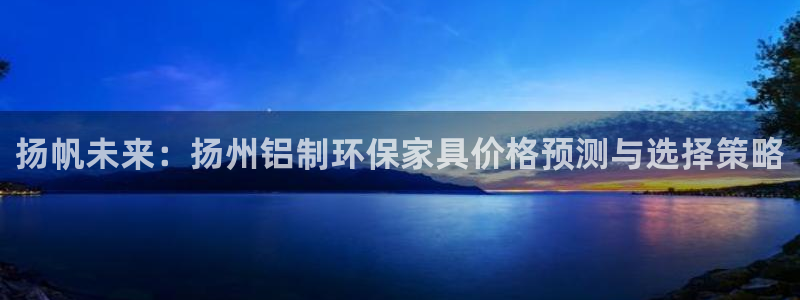 沐鸣2代理登录中心怎么进：扬帆未来：扬州铝制环保家具价格预测